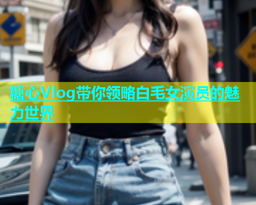 糖心Vlog带你领略白毛女演员的魅力世界  第1张