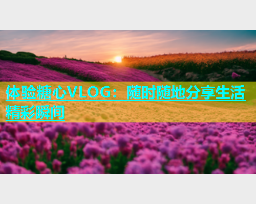 体验糖心VLOG：随时随地分享生活精彩瞬间  第1张