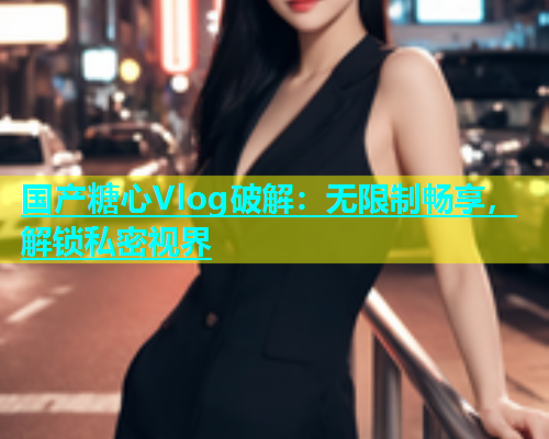 国产糖心Vlog破解：无限制畅享，解锁私密视界  第1张