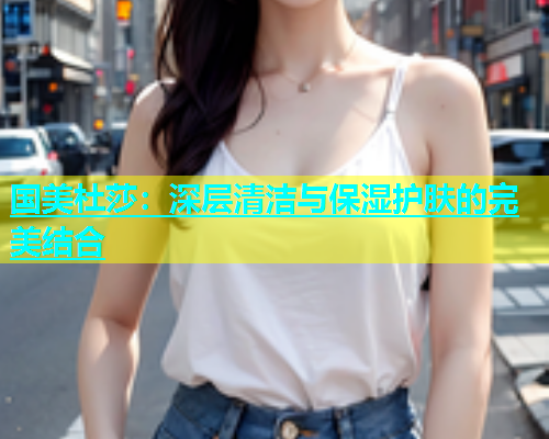 国美杜莎：深层清洁与保湿护肤的完美结合  第1张