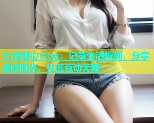 七月糖心vlog：记录生活瞬间，分享美好时光，社区互动无限  第1张