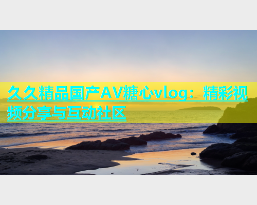 久久精品国产AV糖心vlog：精彩视频分享与互动社区  第1张