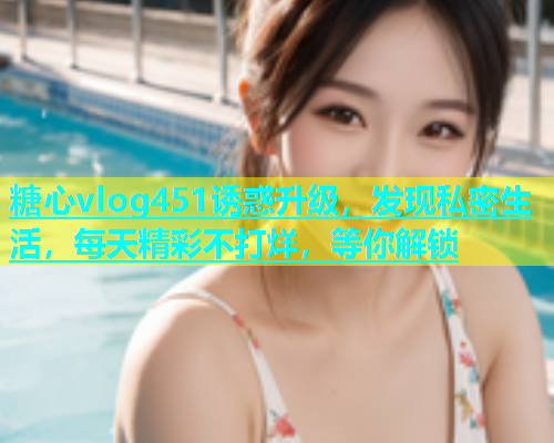糖心vlog451诱惑升级，发现私密生活，每天精彩不打烊，等你解锁  第1张