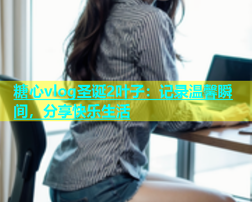 糖心vlog圣诞2叶子：记录温馨瞬间，分享快乐生活  第1张