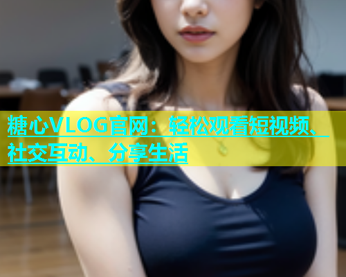 糖心VLOG官网：轻松观看短视频、社交互动、分享生活  第1张