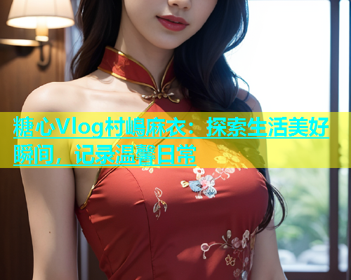 糖心Vlog村嶋麻衣：探索生活美好瞬间，记录温馨日常  第2张