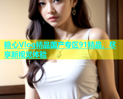 糖心Vlog精品国产专区91精品，尽享新视觉体验  第1张