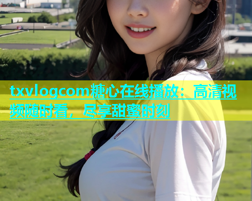 txvlogcom糖心在线播放：高清视频随时看，尽享甜蜜时刻  第1张