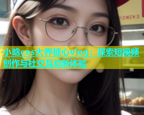 小晗cos大乔糖心vlog：探索短视频创作与社交互动新体验  第1张