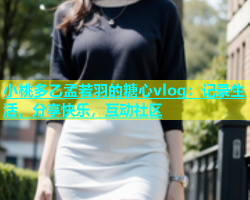 小桃多乙孟若羽的糖心vlog：记录生活，分享快乐，互动社区  第1张
