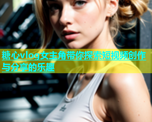 糖心vlog女主角带你探索短视频创作与分享的乐趣  第2张