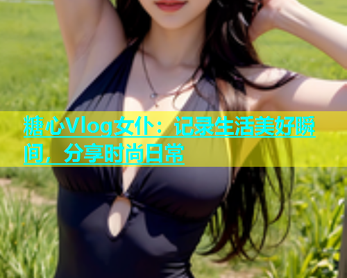 糖心Vlog女仆：记录生活美好瞬间，分享时尚日常  第2张