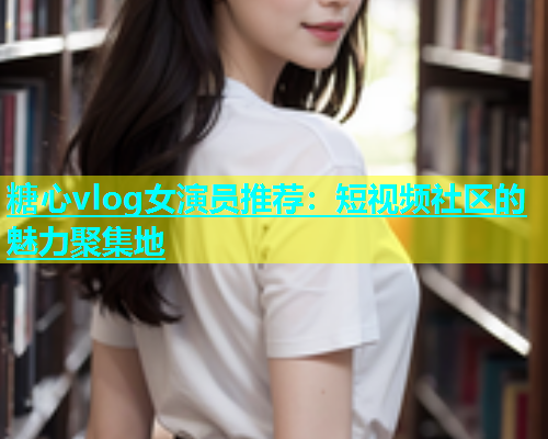 糖心vlog女演员推荐：短视频社区的魅力聚集地  第1张