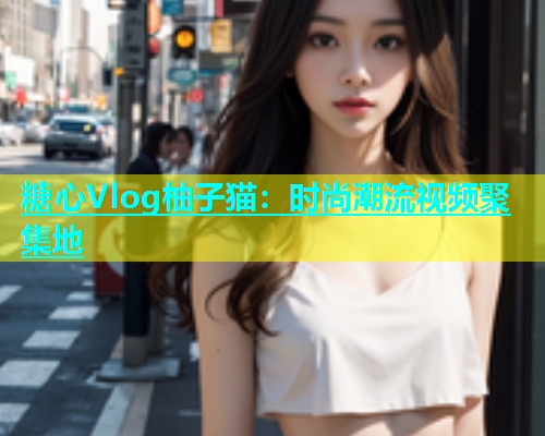 糖心Vlog柚子猫：时尚潮流视频聚集地  第1张