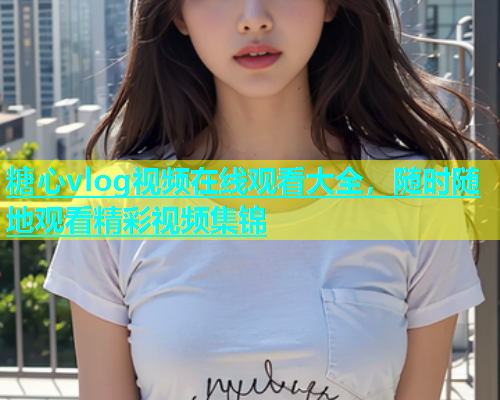 糖心vlog视频在线观看大全，随时随地观看精彩视频集锦  第1张