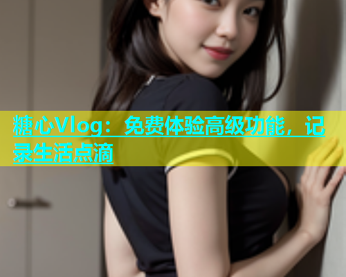 糖心Vlog：免费体验高级功能，记录生活点滴  第1张