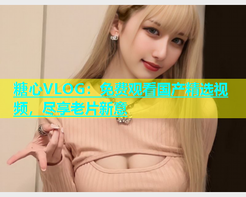 糖心VLOG：免费观看国产精选视频，尽享老片新意  第2张