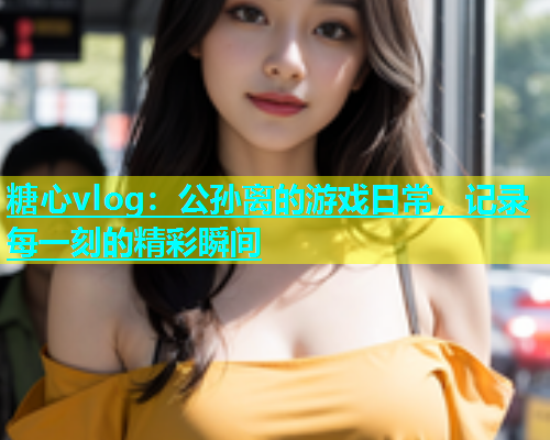 糖心vlog：公孙离的游戏日常，记录每一刻的精彩瞬间  第1张