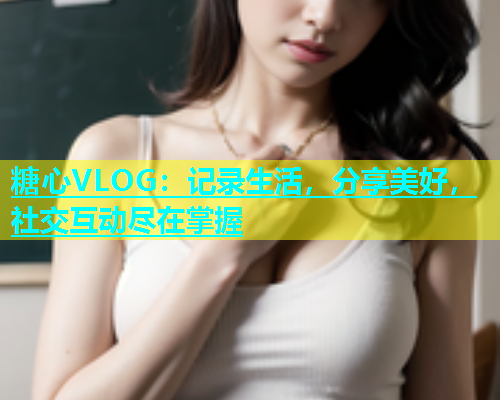 糖心VLOG：记录生活，分享美好，社交互动尽在掌握  第1张