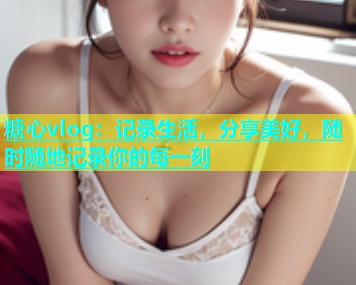 糖心vlog：记录生活，分享美好，随时随地记录你的每一刻  第1张