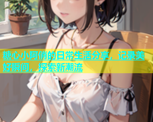 糖心小阿俏的日常生活分享，记录美好瞬间，探索新潮流  第1张