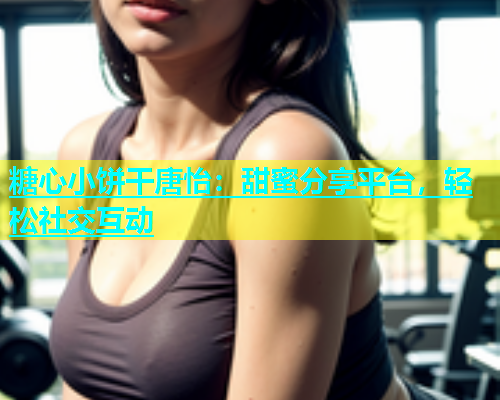 糖心小饼干唐怡：甜蜜分享平台，轻松社交互动  第1张