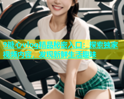9糖心vlog精品秘密入口：探索独家视频内容，发现新鲜生活趣味  第1张