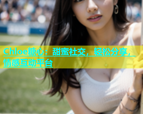 Chloe糖心：甜蜜社交，轻松分享，情感互动平台  第1张