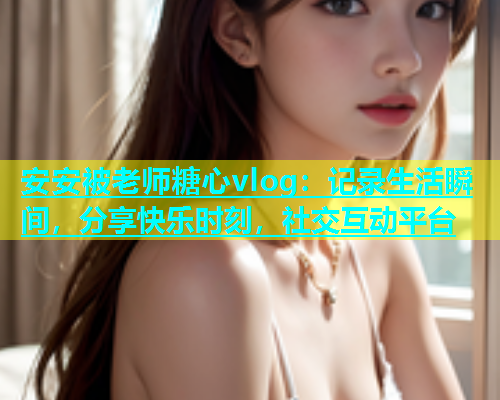 安安被老师糖心vlog：记录生活瞬间，分享快乐时刻，社交互动平台  第1张