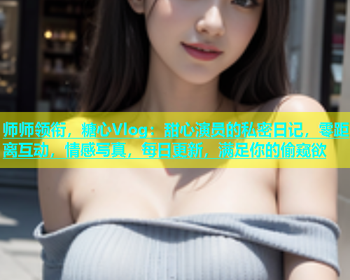 师师领衔，糖心Vlog：甜心演员的私密日记，零距离互动，情感写真，每日更新，满足你的偷窥欲  第1张