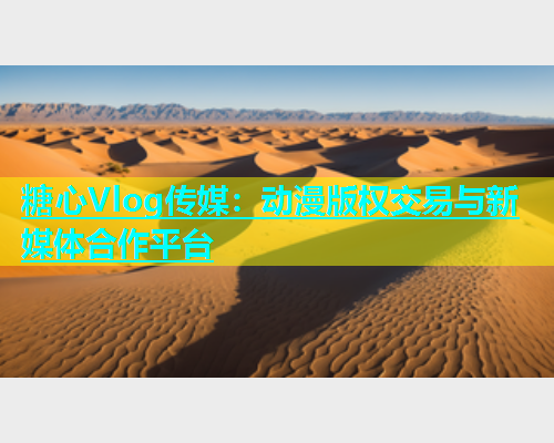 糖心Vlog传媒：动漫版权交易与新媒体合作平台  第1张