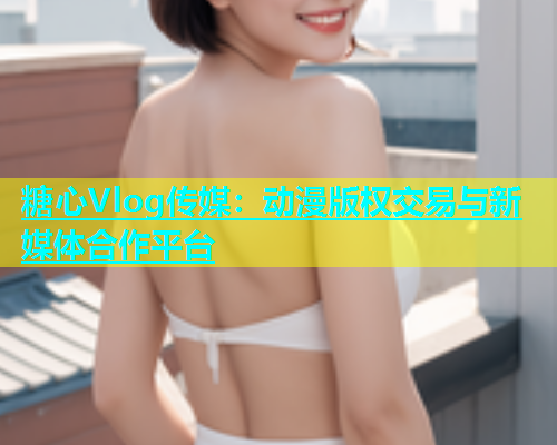 糖心Vlog传媒：动漫版权交易与新媒体合作平台  第1张