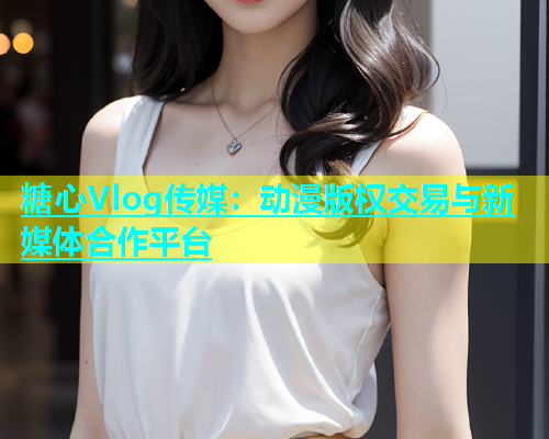 糖心Vlog传媒：动漫版权交易与新媒体合作平台  第2张