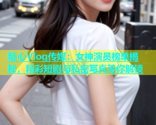 糖心Vlog传媒：女神演员榜单揭秘，精彩短剧与私密写真等你解锁  第1张