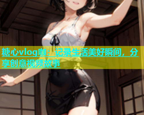 糖心vlog咖：记录生活美好瞬间，分享创意视频故事  第1张