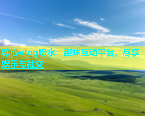 糖心vlog喷水：趣味互动平台，尽享娱乐与社交  第1张
