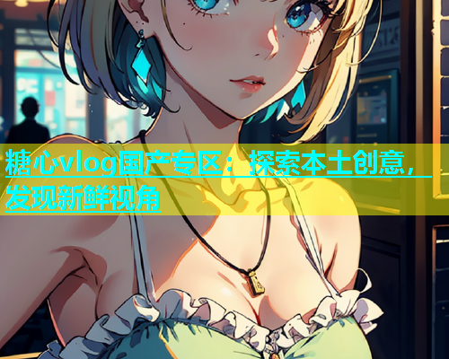 糖心vlog国产专区：探索本土创意，发现新鲜视角  第1张