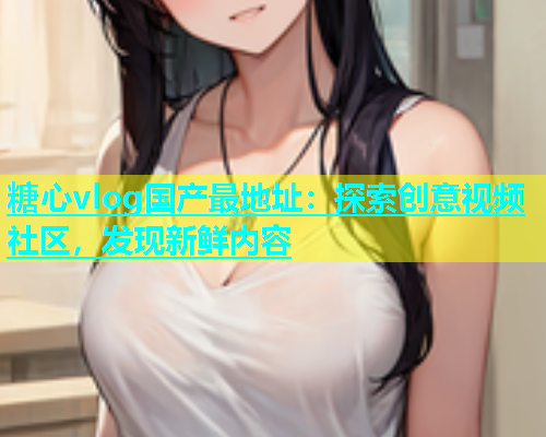 糖心vlog国产最地址：探索创意视频社区，发现新鲜内容  第1张