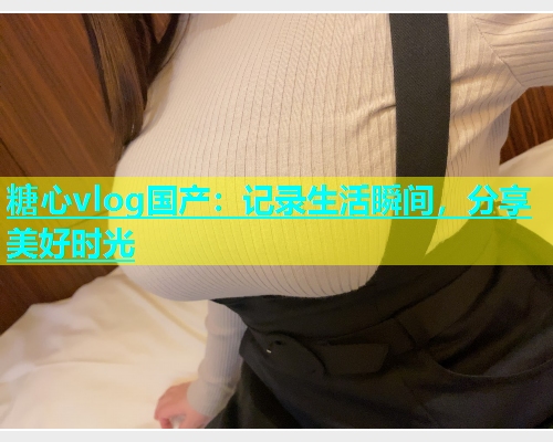 糖心vlog国产：记录生活瞬间，分享美好时光  第1张