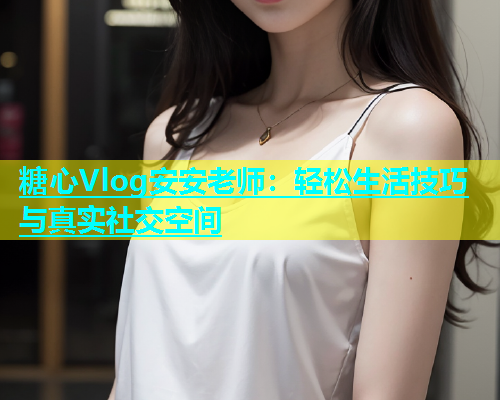 糖心Vlog安安老师：轻松生活技巧与真实社交空间  第1张