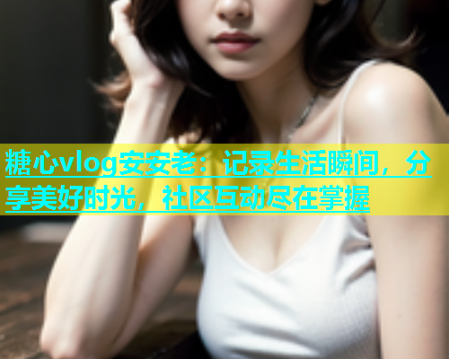 糖心vlog安安老：记录生活瞬间，分享美好时光，社区互动尽在掌握  第1张