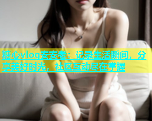 糖心vlog安安老：记录生活瞬间，分享美好时光，社区互动尽在掌握  第2张
