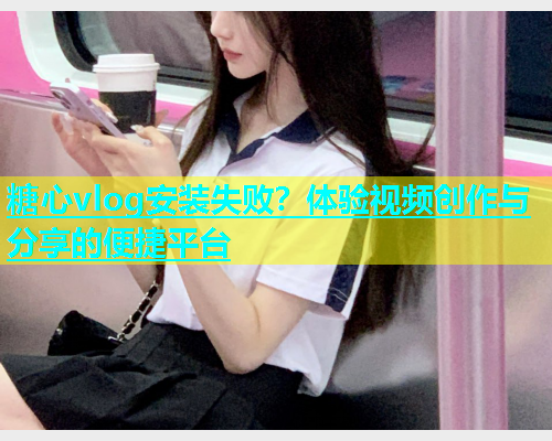 糖心vlog安装失败？体验视频创作与分享的便捷平台  第2张