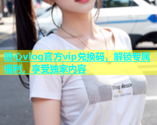 糖心vlog官方vip兑换码，解锁专属福利，享受独家内容  第2张