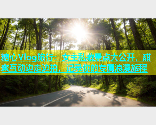 糖心Vlog旅行：女主私藏景点大公开，甜蜜互动边走边拍，记录你的专属浪漫旅程  第1张
