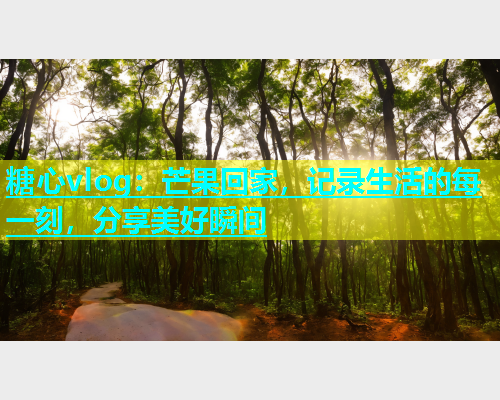 糖心vlog：芒果回家，记录生活的每一刻，分享美好瞬间  第1张