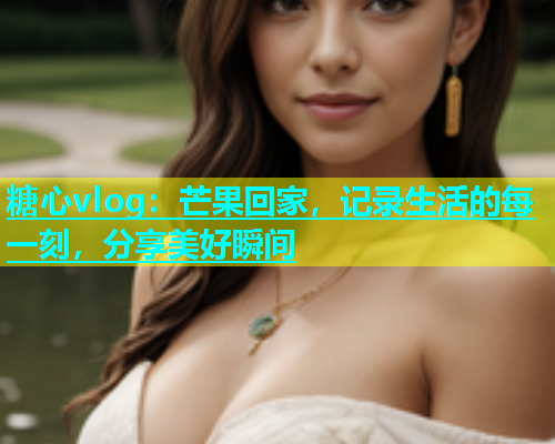 糖心vlog：芒果回家，记录生活的每一刻，分享美好瞬间  第2张