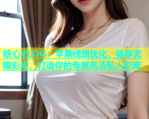 糖心VLOG：苹果线路优化，畅享无限影片，打造你的专属高清私人影库  第1张