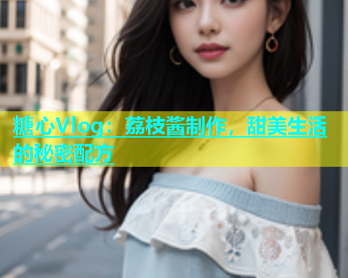 糖心Vlog：荔枝酱制作，甜美生活的秘密配方  第1张