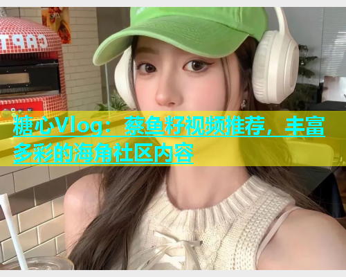 糖心Vlog：蔡鱼籽视频推荐，丰富多彩的海角社区内容  第2张